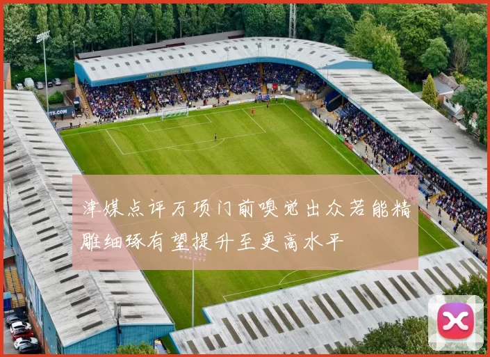 津媒点评万项门前嗅觉出众若能精雕细琢有望提升至更高水平