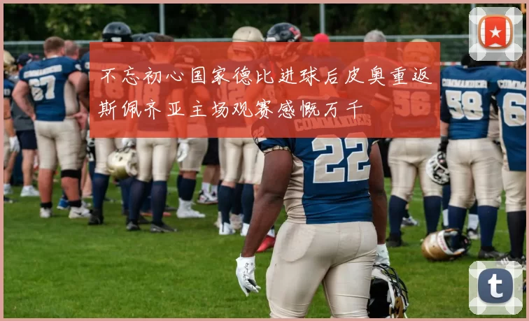 不忘初心国家德比进球后皮奥重返斯佩齐亚主场观赛感慨万千