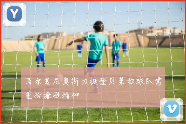 马尔基尼奥斯力挺登贝莱称球队需重拾谦逊精神