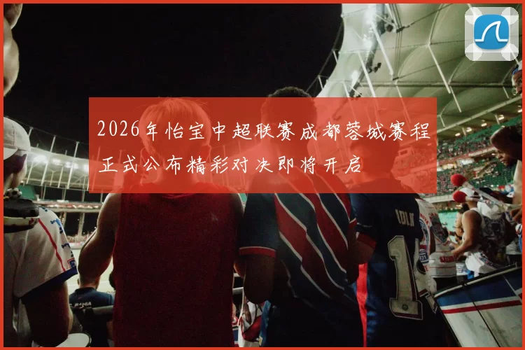 2026年怡宝中超联赛成都蓉城赛程正式公布精彩对决即将开启