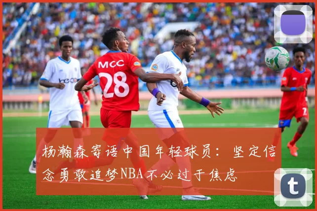 杨瀚森寄语中国年轻球员：坚定信念勇敢追梦NBA不必过于焦虑