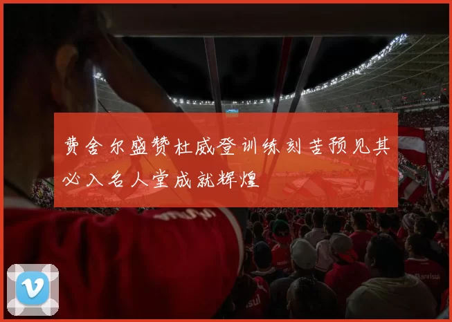费舍尔盛赞杜威登训练刻苦预见其必入名人堂成就辉煌
