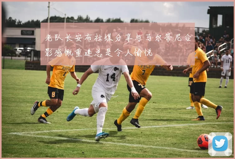 老队长安布社媒分享与马尔蒂尼合影感慨重逢总是令人愉悦