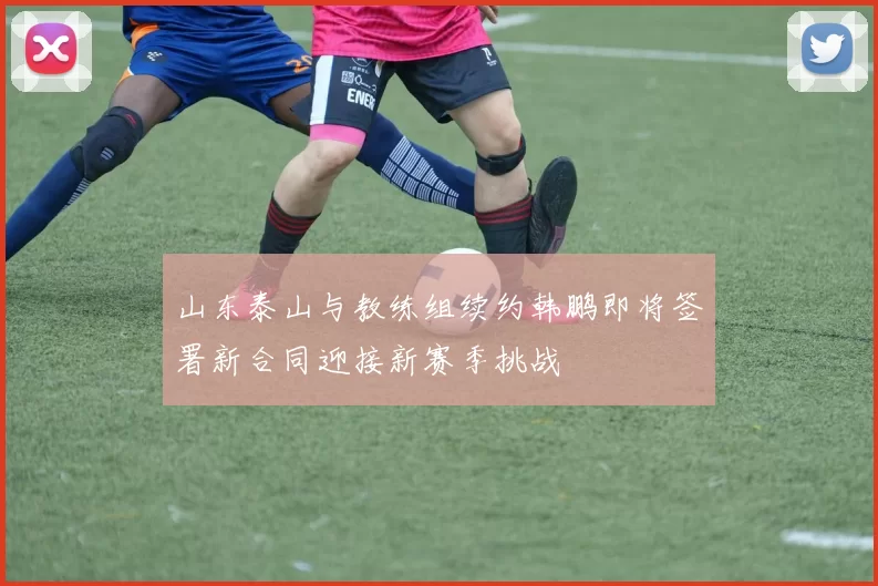 山东泰山与教练组续约韩鹏即将签署新合同迎接新赛季挑战