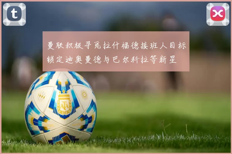 曼联积极寻觅拉什福德接班人目标锁定迪奥曼德与巴尔科拉等新星