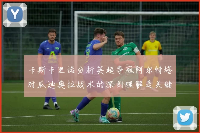 卡斯卡里诺分析英超争冠阿尔特塔对瓜迪奥拉战术的深刻理解是关键