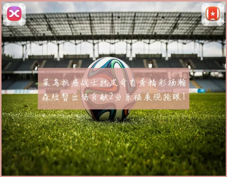 菜鸟抗癌战士托皮奇首秀精彩杨瀚森短暂出场贡献2分乐福表现抢眼14分钟斩获11分2助