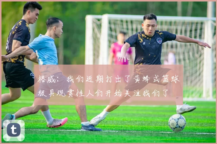 格威：我们近期打出了黄蜂式篮球极具观赏性人们开始关注我们了