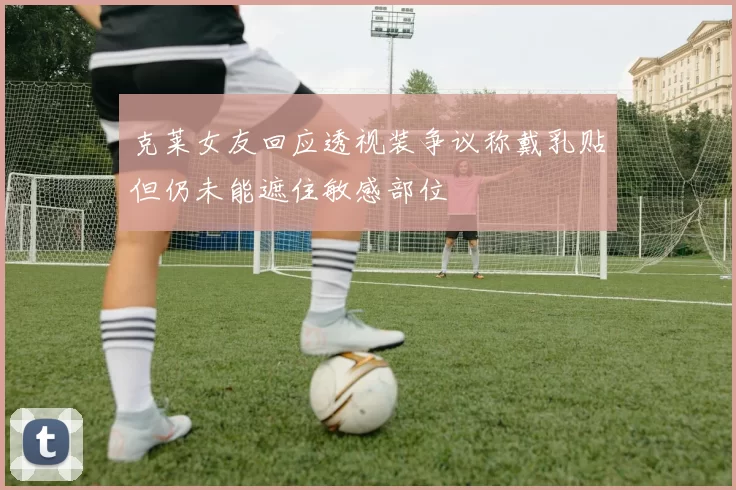 克莱女友回应透视装争议称戴乳贴但仍未能遮住敏感部位