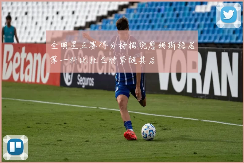 全明星正赛得分榜揭晓詹姆斯稳居第一科比杜兰特紧随其后