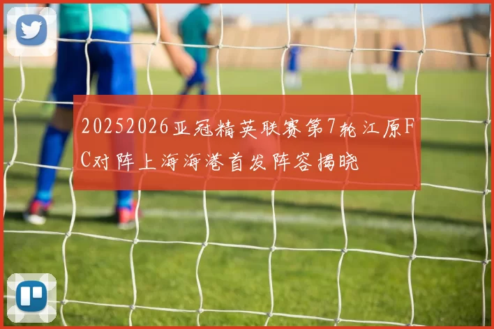 20252026亚冠精英联赛第7轮江原FC对阵上海海港首发阵容揭晓