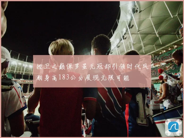 控卫之巅保罗虽无冠却引领时代风潮身高183公分展现无限可能