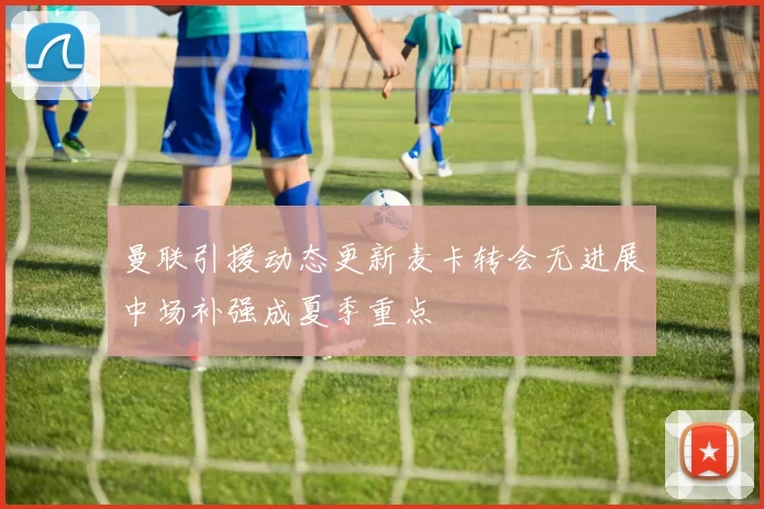 曼联引援动态更新麦卡转会无进展中场补强成夏季重点