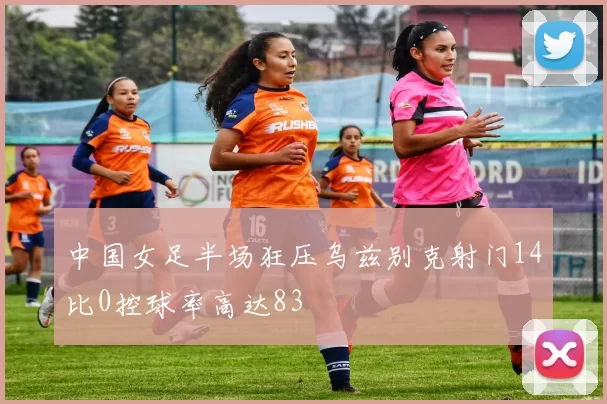 中国女足半场狂压乌兹别克射门14比0控球率高达83