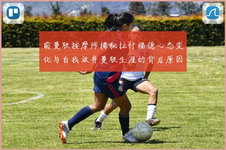 前曼联按摩师揭秘拉什福德心态变化与自我放弃曼联生涯的背后原因