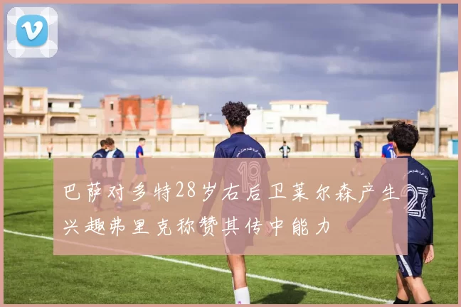 巴萨对多特28岁右后卫莱尔森产生兴趣弗里克称赞其传中能力