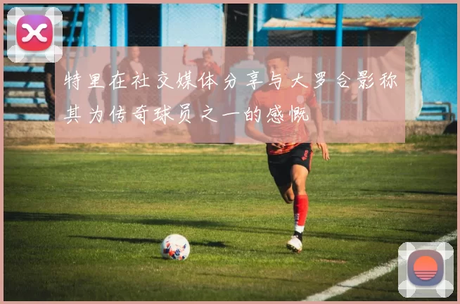 特里在社交媒体分享与大罗合影称其为传奇球员之一的感慨