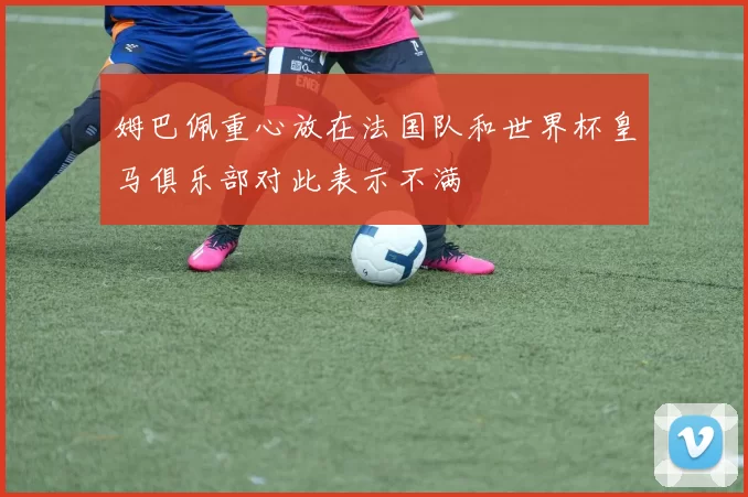 姆巴佩重心放在法国队和世界杯皇马俱乐部对此表示不满