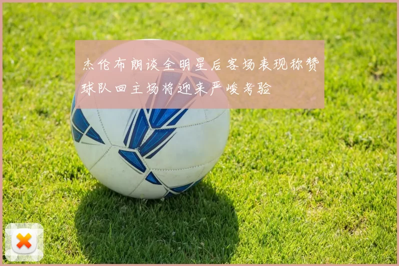 杰伦布朗谈全明星后客场表现称赞球队回主场将迎来严峻考验