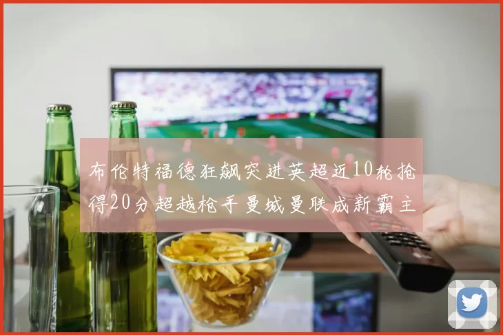 布伦特福德狂飙突进英超近10轮抢得20分超越枪手曼城曼联成新霸主