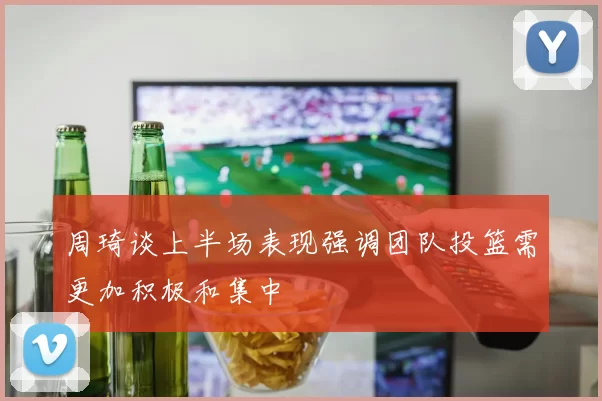 周琦谈上半场表现强调团队投篮需更加积极和集中