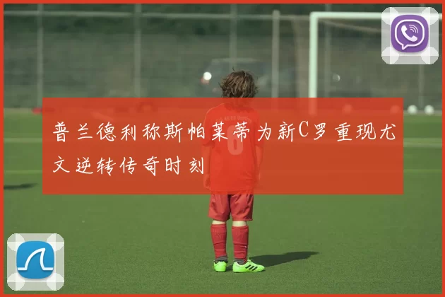 普兰德利称斯帕莱蒂为新C罗重现尤文逆转传奇时刻