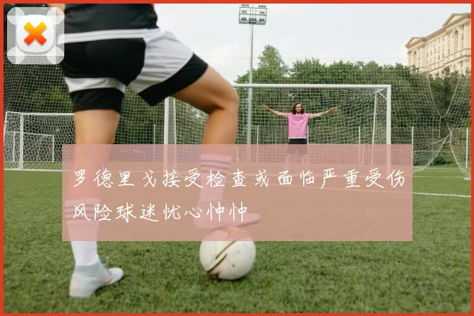 罗德里戈接受检查或面临严重受伤风险球迷忧心忡忡