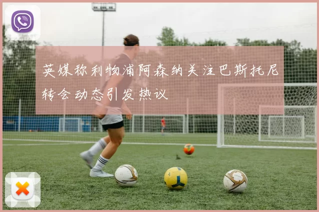 英媒称利物浦阿森纳关注巴斯托尼转会动态引发热议