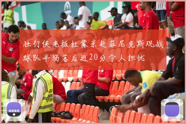 独行侠老板杜蒙亲赴菲尼克斯观战球队半场落后近20分令人担忧