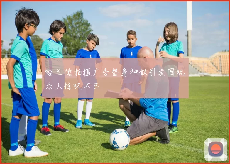 哈兰德拍摄广告替身神似引发围观众人惊叹不已