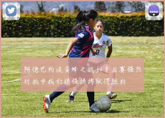 阿德巴约谈黄蜂之战如季后赛强烈对抗中我们顽强拼搏取得胜利